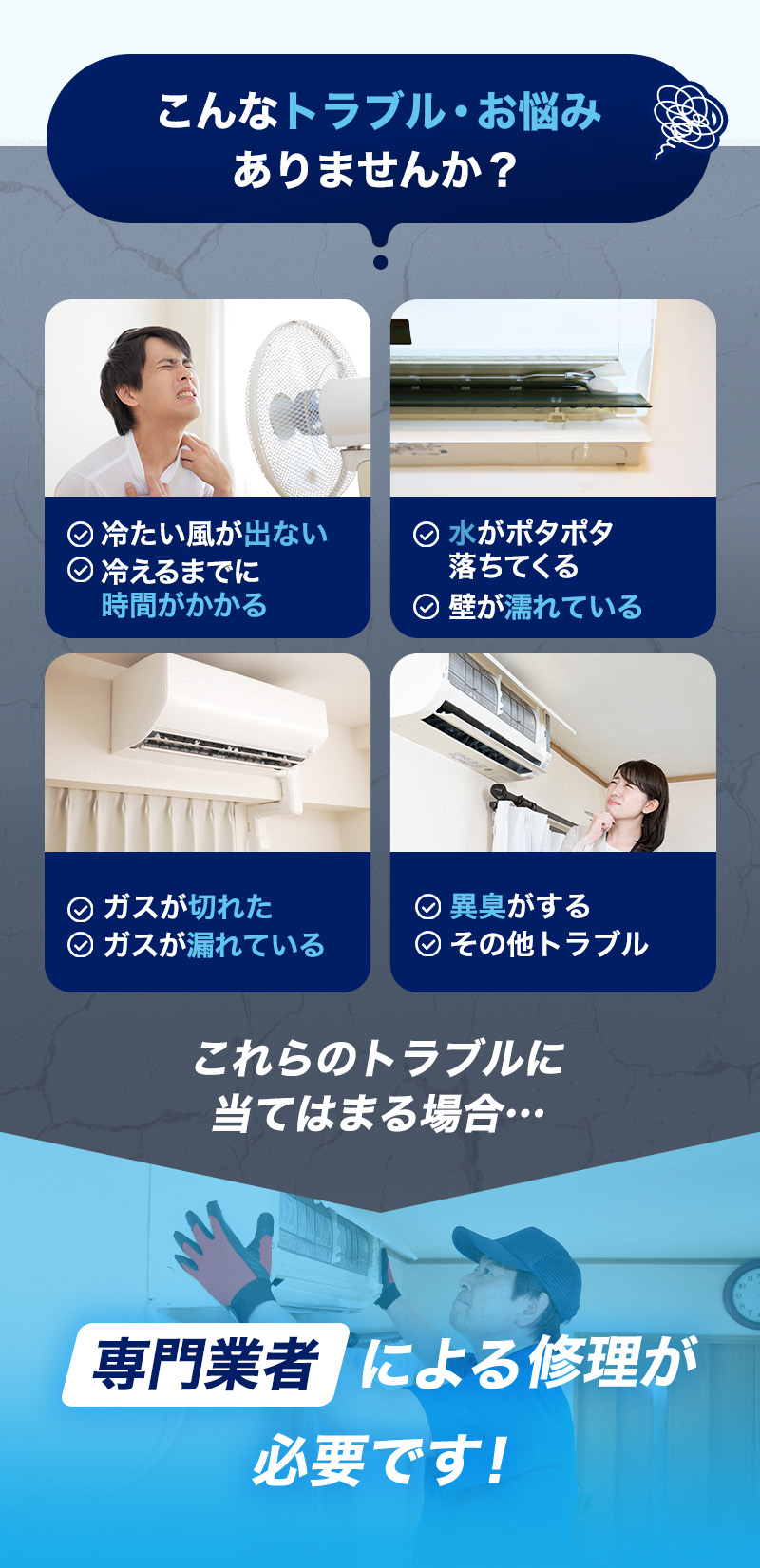 こんなトラブル・お悩みありませんか？冷たい風が出ない、冷えるまでに時間がかかる、水がポタポタ落ちてくる、壁が濡れている、ガスが切れた、ガスが漏れている、異臭がする、その他トラブル