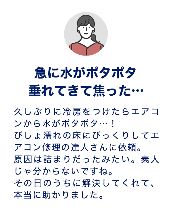 急に水がポタポタ垂れてきて焦った…久しぶりに冷房をつけたらエアコンから水がポタポタ…！びしょ濡れの床にびっくりしてエアコン修理の達人さんに依頼。原因は詰まりだったみたい。素人じゃ分からないですね。その日のうちに解決してくれて、本当に助かりました。