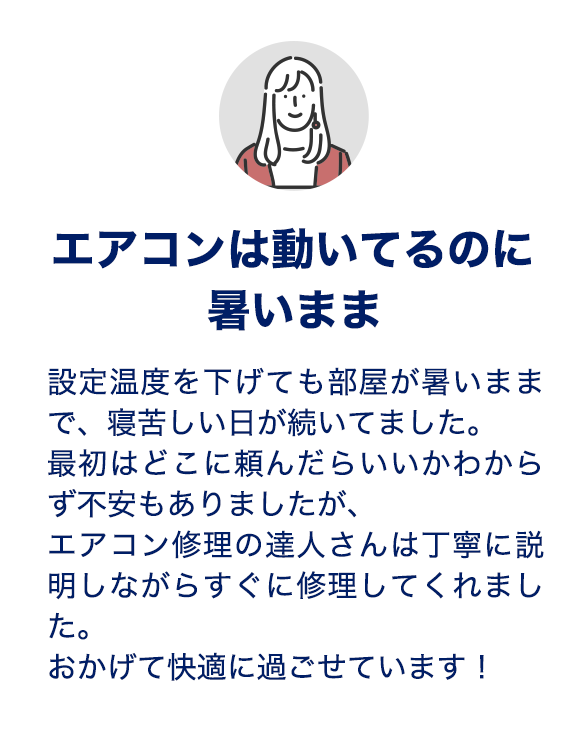 エアコンは動いてるのに暑いまま、、設定温度を下げても部屋が暑いままで、寝苦しい日が続いてました。最初はどこに頼んだらいいかわからず不安もありましたが、エアコン修理の達人さんは丁寧に説明しながらすぐに修理してくれました。おかげて快適に過ごせています！